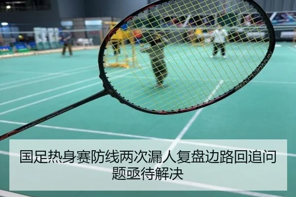 国足热身赛防线两次漏人复盘边路回追问题亟待解决