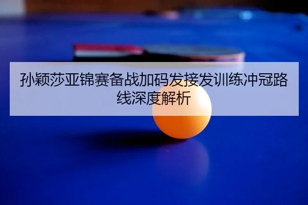 孙颖莎亚锦赛备战加码发接发训练冲冠路线深度解析