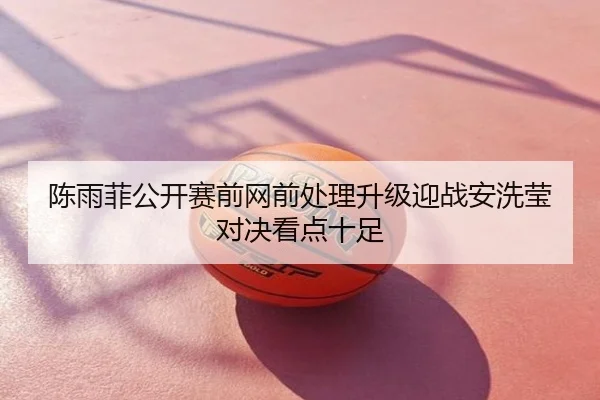 陈雨菲公开赛前网前处理升级迎战安洗莹对决看点十足