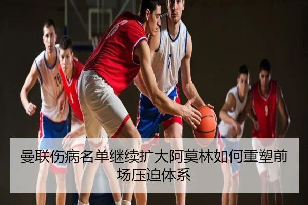 曼联伤病名单继续扩大阿莫林如何重塑前场压迫体系